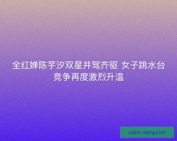 全红婵陈芋汐双星并驾齐驱 女子跳水台竞争再度激烈升温