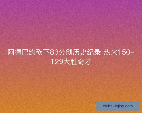 阿德巴约砍下83分创历史纪录 热火150-129大胜奇才