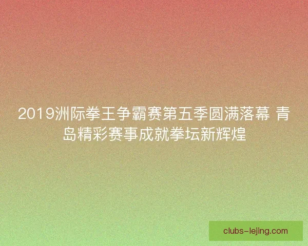 2019洲际拳王争霸赛第五季圆满落幕 青岛精彩赛事成就拳坛新辉煌