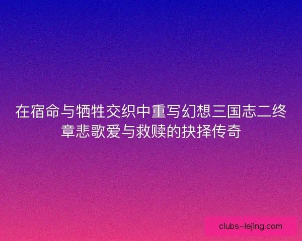 在宿命与牺牲交织中重写幻想三国志二终章悲歌爱与救赎的抉择传奇