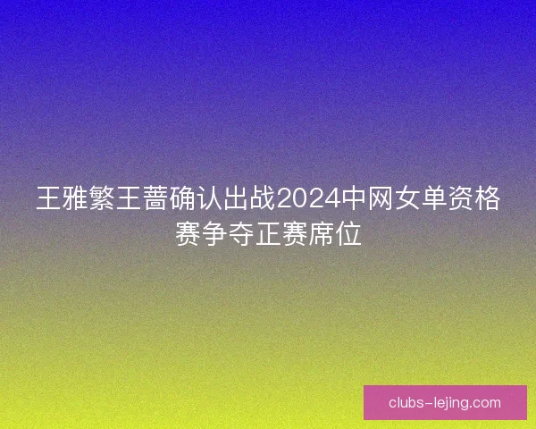 王雅繁王蔷确认出战2024中网女单资格赛争夺正赛席位