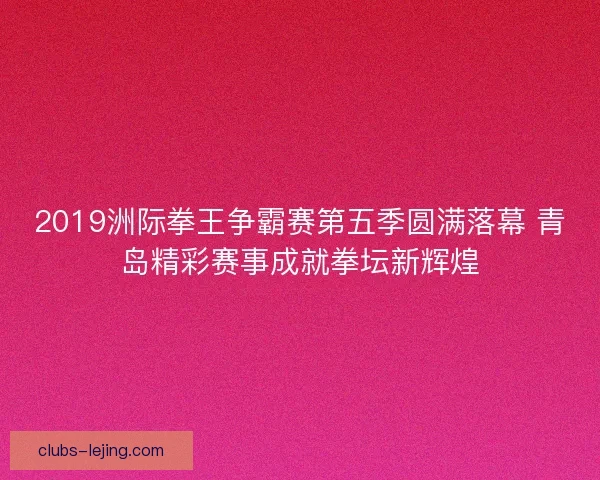 2019洲际拳王争霸赛第五季圆满落幕 青岛精彩赛事成就拳坛新辉煌