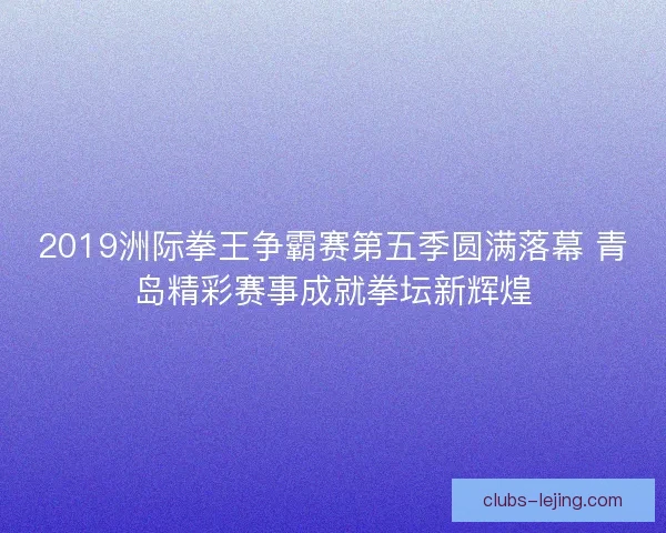2019洲际拳王争霸赛第五季圆满落幕 青岛精彩赛事成就拳坛新辉煌 2019洲际拳王争霸赛第五季圆满落幕 青岛精彩赛事成就拳坛新辉煌