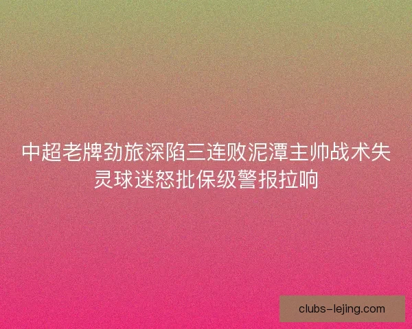 中超老牌劲旅深陷三连败泥潭主帅战术失灵球迷怒批保级警报拉响