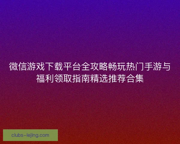 微信游戏下载平台全攻略畅玩热门手游与福利领取指南精选推荐合集