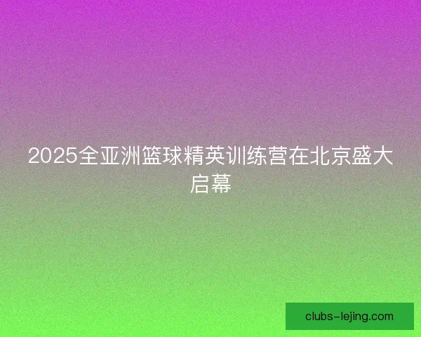 2025全亚洲篮球精英训练营在北京盛大启幕