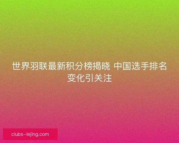 世界羽联最新积分榜揭晓 中国选手排名变化引关注 世界羽联最新积分榜揭晓 中国选手排名变化引关注