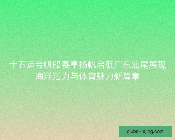 十五运会帆船赛事扬帆启航广东汕尾展现海洋活力与体育魅力新篇章 十五运会帆船赛事扬帆启航广东汕尾展现海洋活力与体育魅力新篇章