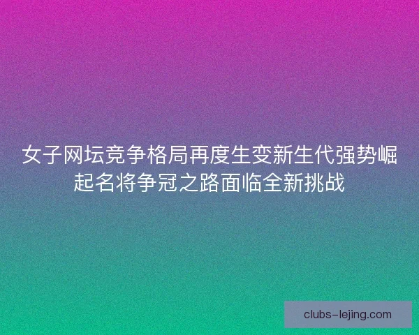 女子网坛竞争格局再度生变新生代强势崛起名将争冠之路面临全新挑战
